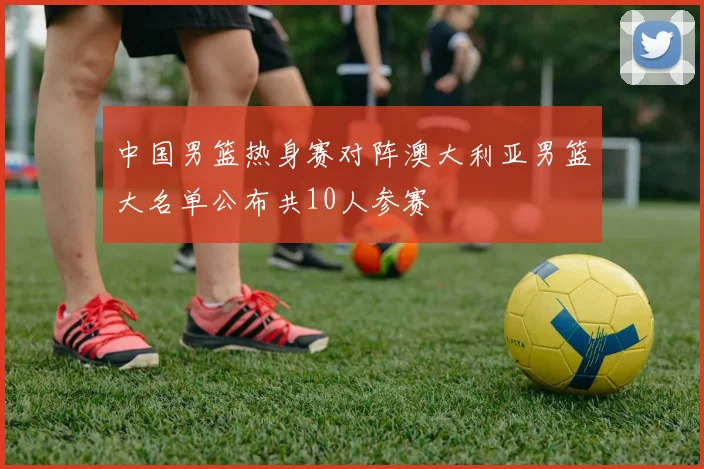中国男篮热身赛对阵澳大利亚男篮大名单公布共10人参赛