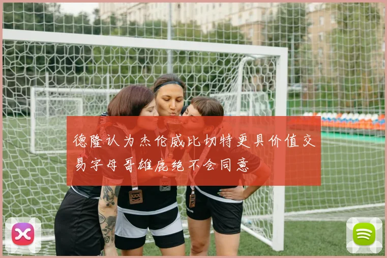 德隆认为杰伦威比切特更具价值交易字母哥雄鹿绝不会同意