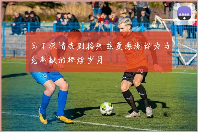 戈丁深情告别格列兹曼感谢你为马竞奉献的辉煌岁月