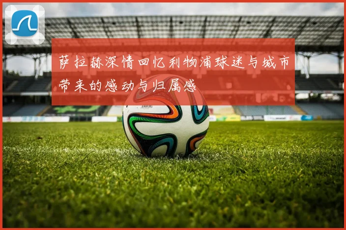 萨拉赫深情回忆利物浦球迷与城市带来的感动与归属感