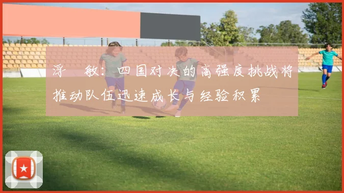 浮嶋敏：四国对决的高强度挑战将推动队伍迅速成长与经验积累
