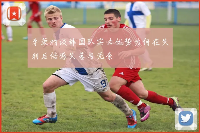 李荣杓谈韩国队实力优势为何在失利后倍感失落与无奈