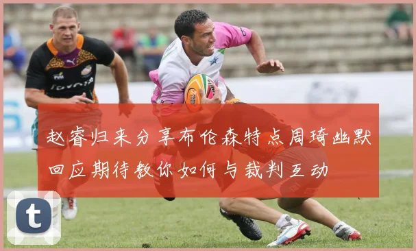 赵睿归来分享布伦森特点周琦幽默回应期待教你如何与裁判互动