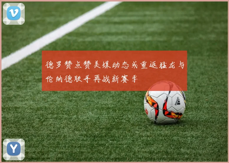 德罗赞点赞美媒动态或重返猛龙与伦纳德联手再战新赛季