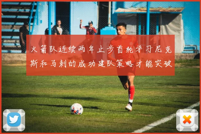 火箭队连续两年止步首轮学习尼克斯和马刺的成功建队策略才能突破瓶颈