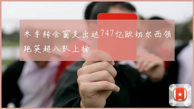 冬季转会窗支出达747亿欧切尔西领跑英超八队上榜