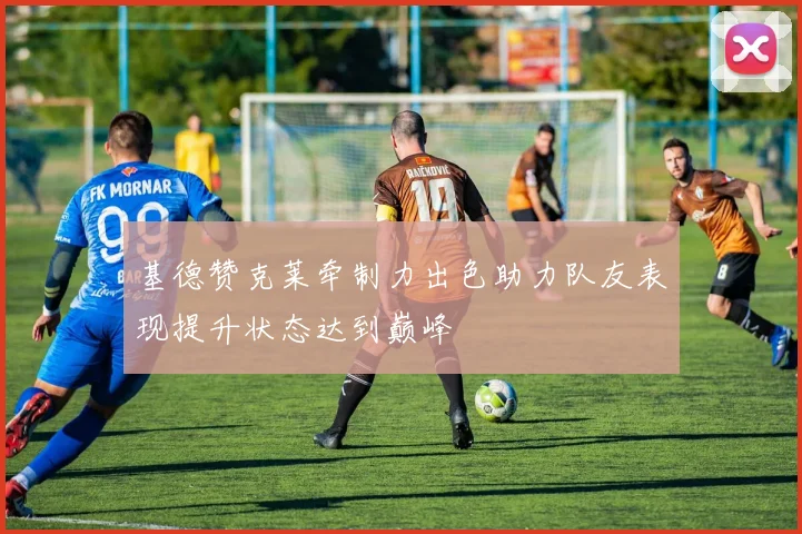 基德赞克莱牵制力出色助力队友表现提升状态达到巅峰