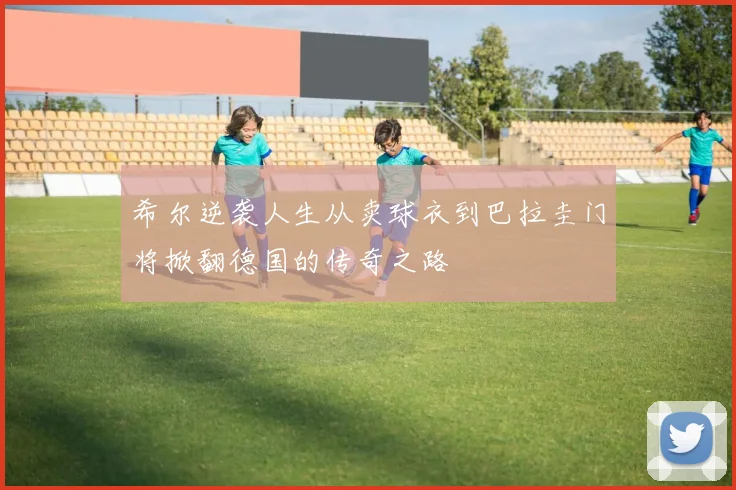 希尔逆袭人生从卖球衣到巴拉圭门将掀翻德国的传奇之路