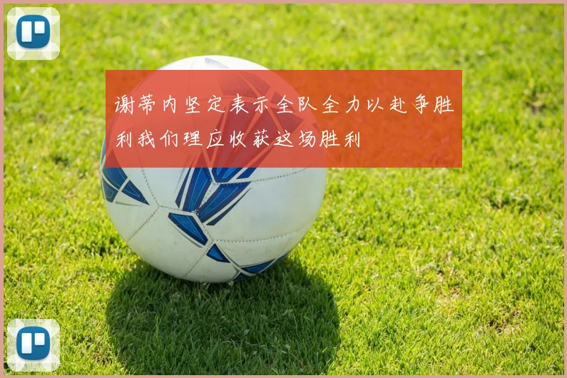 谢蒂内坚定表示全队全力以赴争胜利我们理应收获这场胜利