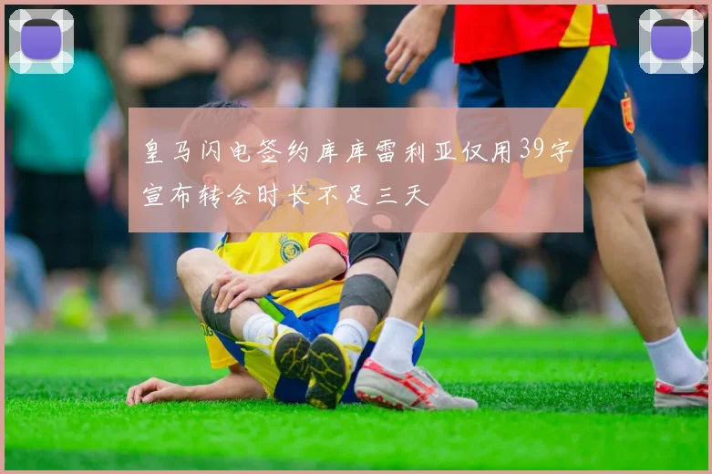 皇马闪电签约库库雷利亚仅用39字宣布转会时长不足三天