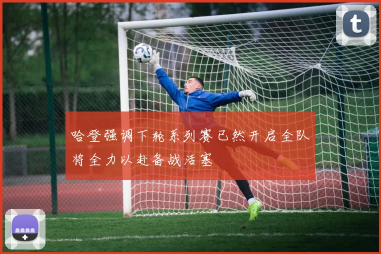 哈登强调下轮系列赛已然开启全队将全力以赴备战活塞
