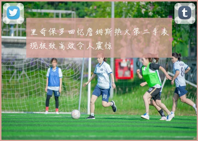 里奇保罗回忆詹姆斯热火第二季表现极致高效令人震惊
