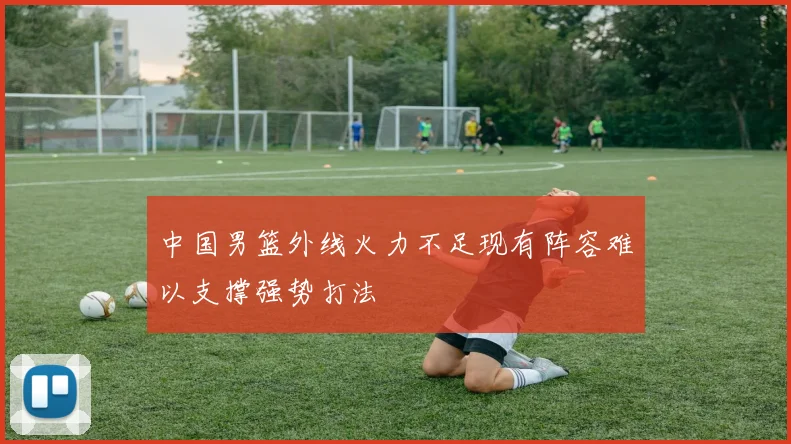 中国男篮外线火力不足现有阵容难以支撑强势打法