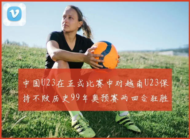 中国U23在正式比赛中对越南U23保持不败历史99年奥预赛两回合狂胜7-0