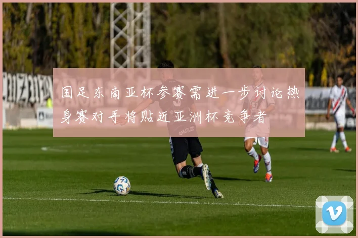国足东南亚杯参赛需进一步讨论热身赛对手将贴近亚洲杯竞争者