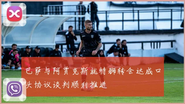 巴萨与阿贾克斯就特狮转会达成口头协议谈判顺利推进