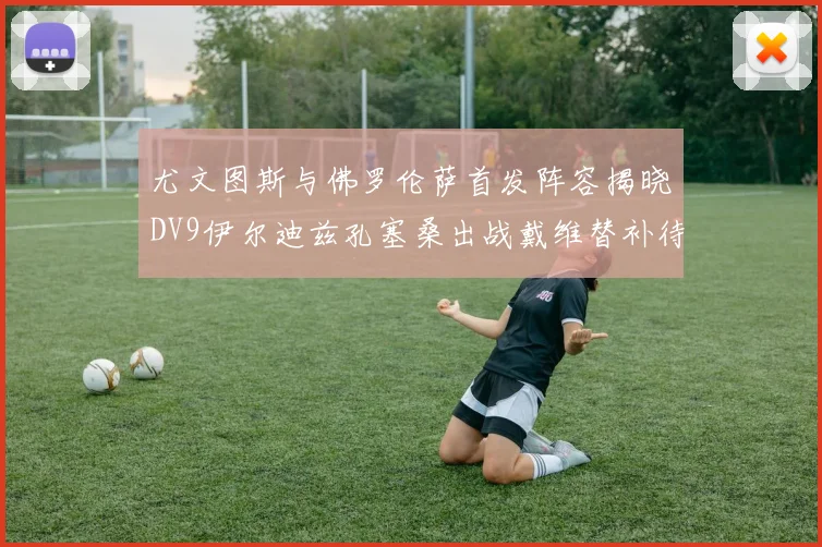 尤文图斯与佛罗伦萨首发阵容揭晓DV9伊尔迪兹孔塞桑出战戴维替补待命