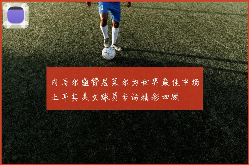 内马尔盛赞居莱尔为世界最佳中场土耳其美女球员专访精彩回顾