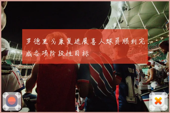 罗德里戈康复进展喜人球员顺利完成各项阶段性目标
