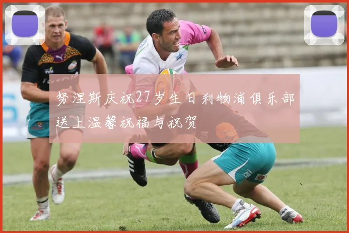 努涅斯庆祝27岁生日利物浦俱乐部送上温馨祝福与祝贺