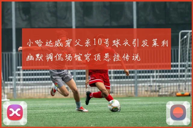 小哈达威穿父亲10号球衣引发莱利幽默调侃场馆穹顶悬挂传说