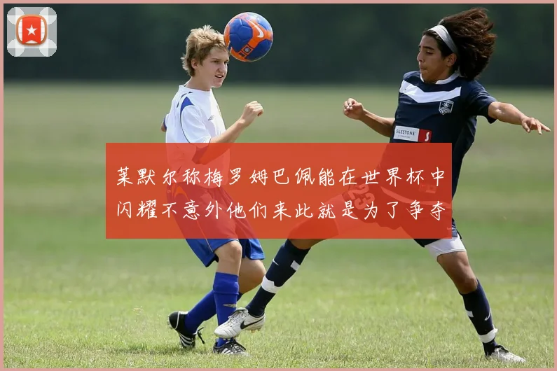 莱默尔称梅罗姆巴佩能在世界杯中闪耀不意外他们来此就是为了争夺最佳球员