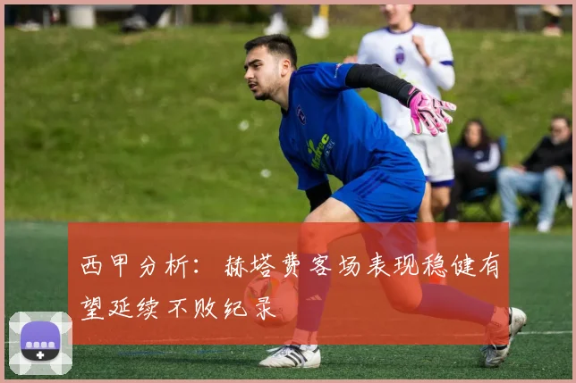 西甲分析：赫塔费客场表现稳健有望延续不败纪录